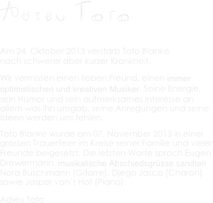 A d i e u  T O T O
 Am 24. Oktober 2013 verstarb Toto Blanke  nach schwerer aber kurzer Krankheit.
Wir vermissen einen lieben Freund, einen immer optimistischen und kreativen Musiker. Seine Energie, sein Humor und sein aufmerksames Interesse an allem was ihn umgab, seine Anregungen und seine Ideen werden uns fehlen.
Toto Blanke wurde am 07. November 2013 in einer grossen Trauerfeier im Kreise seiner Familie und vieler Freunde beigesetzt. Die letzten Worte sprach Eugen Drewermann, musikalische Abschiedsgrüsse sandten Nora Buschmann (Gitarre), Djego Jasca (Charon) sowie Jasper van´t Hof (Piano).
Adieu Toto 